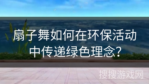 扇子舞如何在环保活动中传递绿色理念？