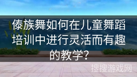 傣族舞如何在儿童舞蹈培训中进行灵活而有趣的教学？