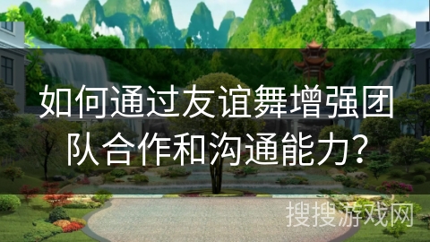 如何通过友谊舞增强团队合作和沟通能力？