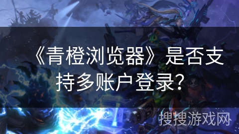 《青橙浏览器》是否支持多账户登录？