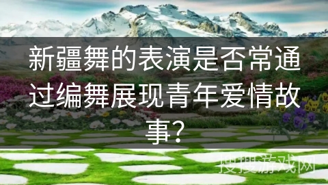 新疆舞的表演是否常通过编舞展现青年爱情故事？