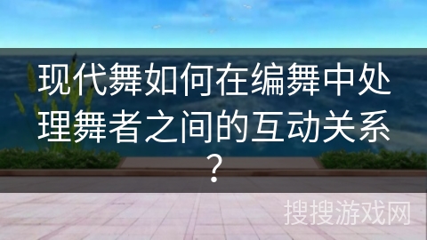 现代舞如何在编舞中处理舞者之间的互动关系？
