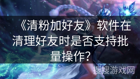 《清粉加好友》软件在清理好友时是否支持批量操作？