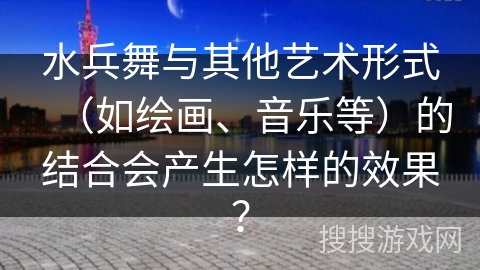 水兵舞与其他艺术形式（如绘画、音乐等）的结合会产生怎样的效果？