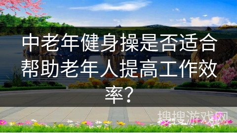 中老年健身操是否适合帮助老年人提高工作效率？