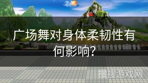 广场舞对身体柔韧性有何影响？