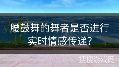 腰鼓舞的舞者是否进行实时情感传递？