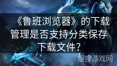 《鲁班浏览器》的下载管理是否支持分类保存下载文件？