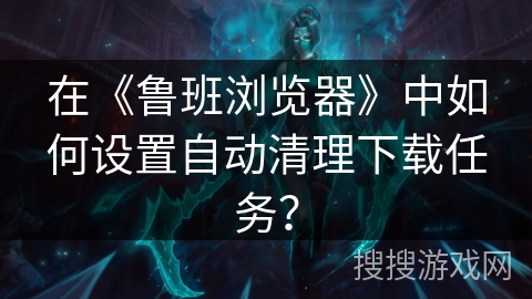 在《鲁班浏览器》中如何设置自动清理下载任务？