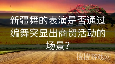 新疆舞的表演是否通过编舞突显出商贸活动的场景？