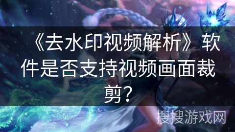 《去水印视频解析》软件是否支持视频画面裁剪？