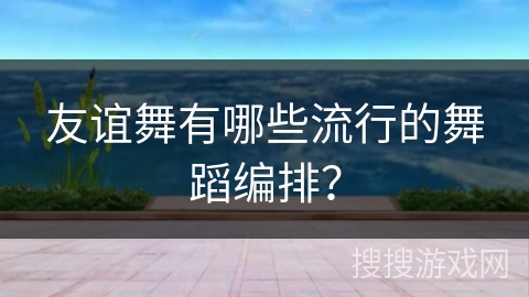 友谊舞有哪些流行的舞蹈编排？