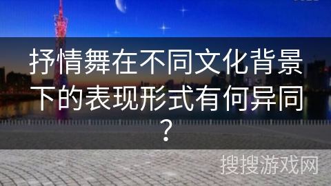 抒情舞在不同文化背景下的表现形式有何异同？