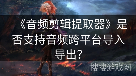 《音频剪辑提取器》是否支持音频跨平台导入导出？