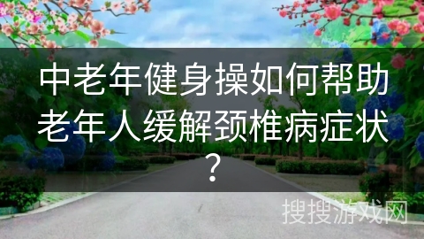 中老年健身操如何帮助老年人缓解颈椎病症状？