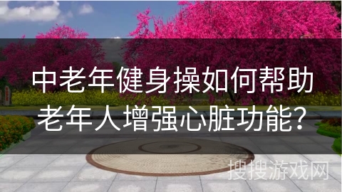 中老年健身操如何帮助老年人增强心脏功能？