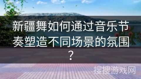 新疆舞如何通过音乐节奏塑造不同场景的氛围？