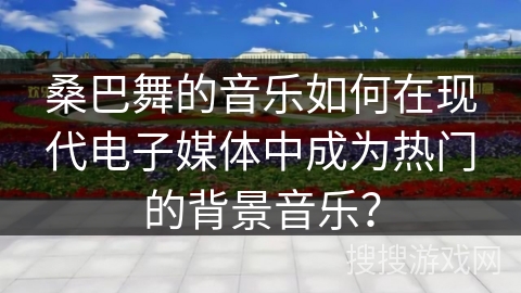 桑巴舞的音乐如何在现代电子媒体中成为热门的背景音乐？