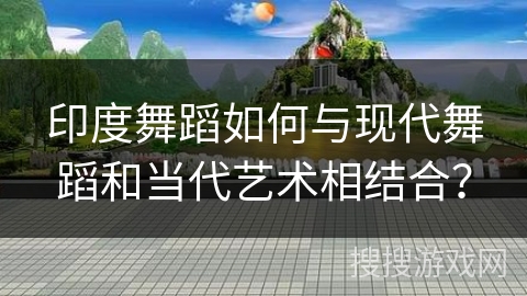 印度舞蹈如何与现代舞蹈和当代艺术相结合？