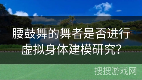 腰鼓舞的舞者是否进行虚拟身体建模研究？