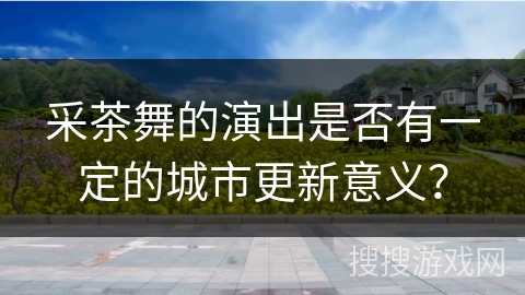 采茶舞的演出是否有一定的城市更新意义？