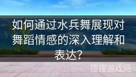 如何通过水兵舞展现对舞蹈情感的深入理解和表达？