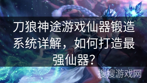 刀狼神途游戏仙器锻造系统详解，如何打造最强仙器？