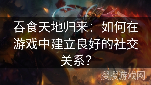 吞食天地归来：如何在游戏中建立良好的社交关系？