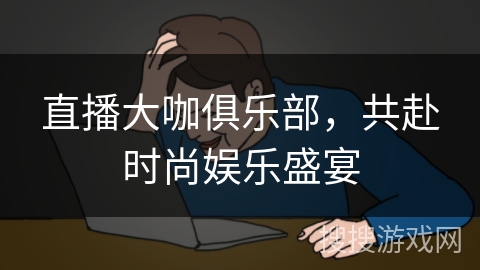 直播大咖俱乐部，共赴时尚娱乐盛宴