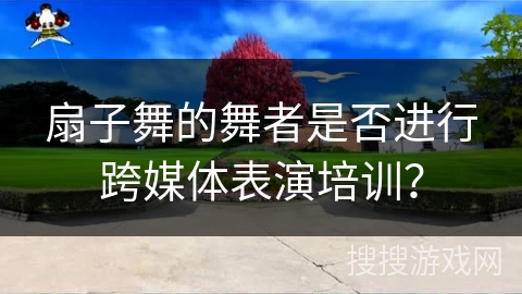 扇子舞的舞者是否进行跨媒体表演培训？