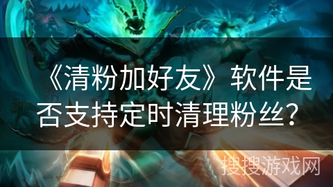 《清粉加好友》软件是否支持定时清理粉丝？