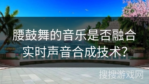 腰鼓舞的音乐是否融合实时声音合成技术？