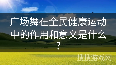 广场舞在全民健康运动中的作用和意义是什么？