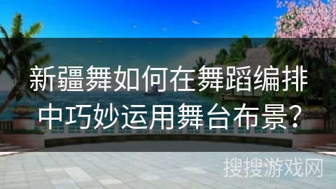新疆舞如何在舞蹈编排中巧妙运用舞台布景？