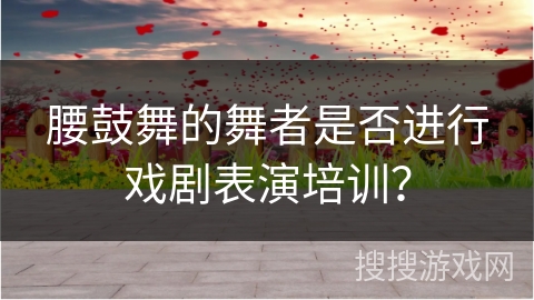腰鼓舞的舞者是否进行戏剧表演培训？