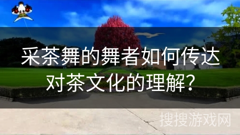 采茶舞的舞者如何传达对茶文化的理解？