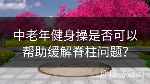 中老年健身操是否可以帮助缓解脊柱问题？