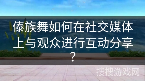 傣族舞如何在社交媒体上与观众进行互动分享？
