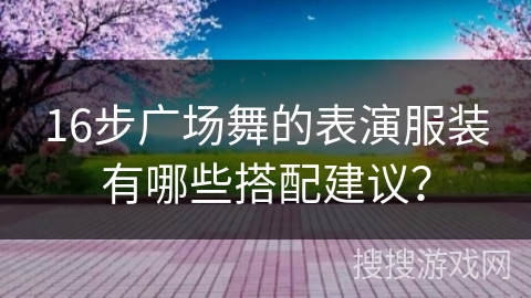 16步广场舞的表演服装有哪些搭配建议？
