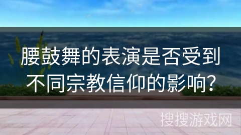 腰鼓舞的表演是否受到不同宗教信仰的影响？