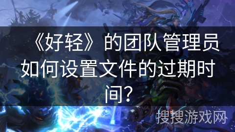 《好轻》的团队管理员如何设置文件的过期时间？