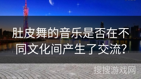 肚皮舞的音乐是否在不同文化间产生了交流？