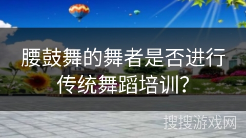 腰鼓舞的舞者是否进行传统舞蹈培训？