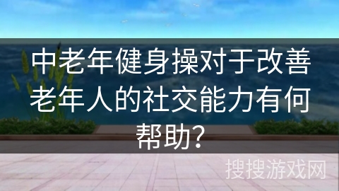 中老年健身操对于改善老年人的社交能力有何帮助？