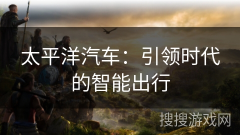 太平洋汽车：引领时代的智能出行