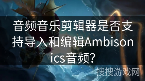 音频音乐剪辑器是否支持导入和编辑Ambisonics音频？