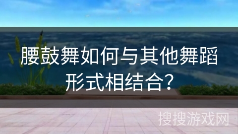 腰鼓舞如何与其他舞蹈形式相结合？