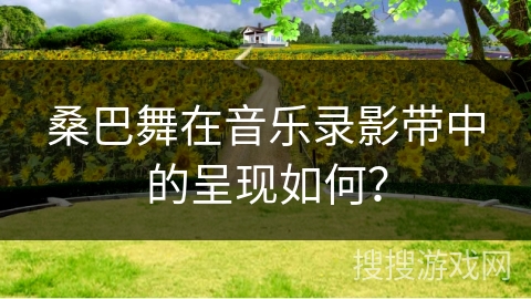 桑巴舞在音乐录影带中的呈现如何？