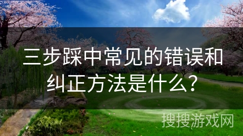 三步踩中常见的错误和纠正方法是什么？