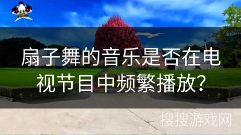 扇子舞的音乐是否在电视节目中频繁播放？